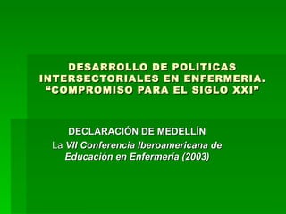 DESARROLLO DE POLITICAS INTERSECTORIALES EN ENFERMERIA. “COMPROMISO PARA EL SIGLO XXI” DECLARACIÓN DE MEDELLÍN La  VII Conferencia Iberoamericana de Educación en Enfermería (2003) 
