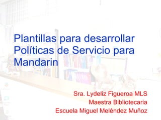 Plantillas para desarrollar Políticas de Servicio para Mandarin Sra. Lydeliz Figueroa MLS Maestra Bibliotecaria Escuela Miguel Meléndez Muñoz 