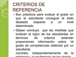 CRITERIOS DE
REFERENCIA
 Son prácticos para evaluar el grado en
que el estudiante consiguió el éxito
deseado respecto a un nivel
determinado.
 Glaser concluyó que las medidas que
evalúan el logro de los estudiantes en
términos de criterios estándar
proporcionan información sobre “el
grado de competencias obtenido por un
estudiante
concreto, independientemente de la
 