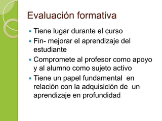 Evaluación formativa
 Tiene lugar durante el curso
 Fin- mejorar el aprendizaje del
estudiante
 Compromete al profesor como apoyo
y al alumno como sujeto activo
 Tiene un papel fundamental en
relación con la adquisición de un
aprendizaje en profundidad
 