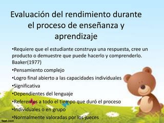 Evaluación del rendimiento durante
el proceso de enseñanza y
aprendizaje
•Requiere que el estudiante construya una respuesta, cree un
producto o demuestre que puede hacerlo y comprenderlo.
Baaker(1977)
•Pensamiento complejo
•Logro final abierto a las capacidades individuales
•Significativa
•Dependientes del lenguaje
•Referentes a todo el tiempo que duró el proceso
•Individuales o en grupo
•Normalmente valoradas por los jueces
 