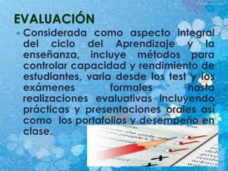 EVALUACIÓN
 Considerada como aspecto integral
del ciclo del Aprendizaje y la
enseñanza, incluye métodos para
controlar capacidad y rendimiento de
estudiantes, varia desde los test y los
exámenes formales hasta
realizaciones evaluativas incluyendo
prácticas y presentaciones orales así
como los portafolios y desempeño en
clase.
 