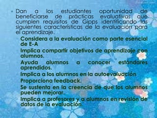 Dan a los estudiantes oportunidad de
beneficiarse de prácticas evaluativas que
cumplen requisitos de Gipps identificando las
siguientes características de la evaluación para
el aprendizaje.
◦ Considera a la evaluación como parte esencial
de E-A
◦ Implica compartir objetivos de aprendizaje con
alumnos.
◦ Ayuda alumnos a conocer estándares
aprendidos.
◦ Implica a los alumnos en la autoevaluación
◦ Proporciona feedback.
◦ Se sustenta en la creencia de que los alumnos
pueden mejorar.
◦ Implica a profesores y a alumnos en revisión de
datos de la evaluación.
 