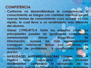 COMPETENCIA
 Conforme va desarrollándose la competencia, el
conocimiento se integra con claridad mientras surgen
nuevas formas de conocimiento cuyo acceso es más
rápido, lo cual lleva a un rendimiento más eficiente
del alumno.
 Glaser (1990:477) Tanto los expertos como los
principiantes pueden ser igualmente competentes
rememorando temas específicos de
información, aunque los más experimentados
consiguen relacionar temas con objetivos de
resolución de problemas y condiciones para la
acción.
 HABILIDADES AUTORREGULADORAS (Glaser, 1990) 
Implica tener capacidad para controlar
rendimientos, comprobar lo apropiado de las
 