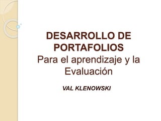 DESARROLLO DE
PORTAFOLIOS
Para el aprendizaje y la
Evaluación
VAL KLENOWSKI
 