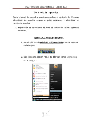 Ma. Fernanda Lázaro Rosila. Grupo 102 
1 
Desarrollo de la práctica 
Desde el panel de control se puede personalizar el escritorio de Windows, administrar los usuarios, agregar o quitar programas y administrar las cuentas de usuarios. 
a) Exploración de las opciones de panel de control del sistema operativo Windows. 
INGRESAR AL PANEL DE CONTROL 
1. Dar clic al icono de Windows o al menú inicio como se muestra en la imagen: 
2. Dar clic en la opción Panel de control como se muestra en la imagen: 
 