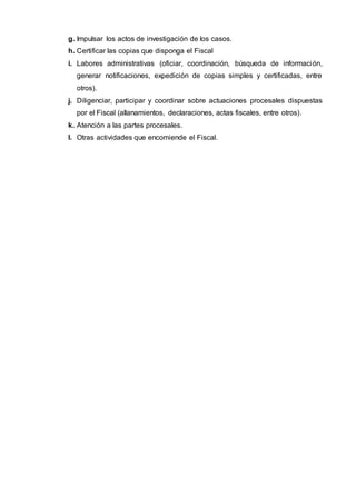 g. Impulsar los actos de investigación de los casos.
h. Certificar las copias que disponga el Fiscal
i. Labores administrativas (oficiar, coordinación, búsqueda de información,
generar notificaciones, expedición de copias simples y certificadas, entre
otros).
j. Diligenciar, participar y coordinar sobre actuaciones procesales dispuestas
por el Fiscal (allanamientos, declaraciones, actas fiscales, entre otros).
k. Atención a las partes procesales.
l. Otras actividades que encomiende el Fiscal.
 