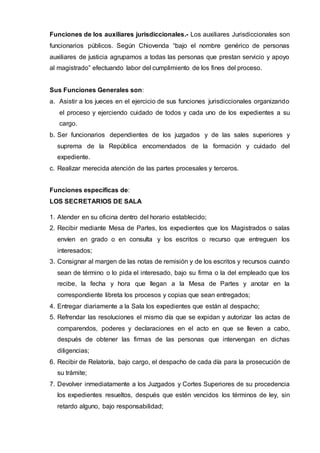 Funciones de los auxiliares jurisdiccionales.- Los auxiliares Jurisdiccionales son
funcionarios públicos. Según Chiovenda “bajo el nombre genérico de personas
auxiliares de justicia agrupamos a todas las personas que prestan servicio y apoyo
al magistrado” efectuando labor del cumplimiento de los fines del proceso.
Sus Funciones Generales son:
a. Asistir a los jueces en el ejercicio de sus funciones jurisdiccionales organizando
el proceso y ejerciendo cuidado de todos y cada uno de los expedientes a su
cargo.
b. Ser funcionarios dependientes de los juzgados y de las sales superiores y
suprema de la República encomendados de la formación y cuidado del
expediente.
c. Realizar merecida atención de las partes procesales y terceros.
Funciones específicas de:
LOS SECRETARIOS DE SALA
1. Atender en su oficina dentro del horario establecido;
2. Recibir mediante Mesa de Partes, los expedientes que los Magistrados o salas
envíen en grado o en consulta y los escritos o recurso que entreguen los
interesados;
3. Consignar al margen de las notas de remisión y de los escritos y recursos cuando
sean de término o lo pida el interesado, bajo su firma o la del empleado que los
recibe, la fecha y hora que llegan a la Mesa de Partes y anotar en la
correspondiente libreta los procesos y copias que sean entregados;
4. Entregar diariamente a la Sala los expedientes que están al despacho;
5. Refrendar las resoluciones el mismo día que se expidan y autorizar las actas de
comparendos, poderes y declaraciones en el acto en que se lleven a cabo,
después de obtener las firmas de las personas que intervengan en dichas
diligencias;
6. Recibir de Relatoría, bajo cargo, el despacho de cada día para la prosecución de
su trámite;
7. Devolver inmediatamente a los Juzgados y Cortes Superiores de su procedencia
los expedientes resueltos, después que estén vencidos los términos de ley, sin
retardo alguno, bajo responsabilidad;
 