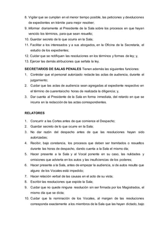 8. Vigilar que se cumplan en el menor tiempo posible, las peticiones y devoluciones
de expedientes en trámite para mejor resolver;
9. Informar diariamente al Presidente de la Sala sobre los procesos en que hayan
vencido los términos, para que sean resuelto;
10. Guardar secreto de lo que ocurra en la Sala;
11. Facilitar a los interesados y a sus abogados, en la Oficina de la Secretaría, el
estudio de los expedientes;
12. Cuidar que se notifiquen las resoluciones en los términos y formas de ley; y,
13. Ejercer las demás atribuciones que señala la ley.
SECRETARIOS DE SALAS PENALES Tienen además las siguientes funciones:
1. Controlar que el personal autorizado redacte las actas de audiencia, durante el
juzgamiento;
2. Cuidar que las actas de audiencia sean agregadas al expediente respectivo en
el término de cuarentaiocho horas de realizada la diligencia; y,
3. Dar cuenta al Presidente de la Sala en forma inmediata, del retardo en que se
incurra en la redacción de las actas correspondientes.
RELATORES
1. Concurrir a las Cortes antes de que comience el Despacho;
2. Guardar secreto de lo que ocurre en la Sala;
3. No dar razón del despacho antes de que las resoluciones hayan sido
autorizadas;
4. Recibir, bajo constancia, los procesos que deben ser tramitados o resueltos
durante las horas de despacho, dando cuenta a la Sala el mismo día;
5. Hacer presente a la Sala y al Vocal ponente en su caso, las nulidades y
omisiones que advierta en los autos y las insuficiencias de los poderes;
6. Hacer presente a la Sala, antes de empezar la audiencia, si de autos resulta que
alguno de los Vocales está impedido;
7. Hacer relación verbal de las causas en el acto de su vista;
8. Escribir las resoluciones que expide la Sala;
9. Cuidar que no quede ninguna resolución sin ser firmada por los Magistrados, el
mismo día que se dicta;
10. Cuidar que la nominación de los Vocales, al margen de las resoluciones
corresponda exactamente a los miembros de la Sala que las hayan dictado, bajo
 