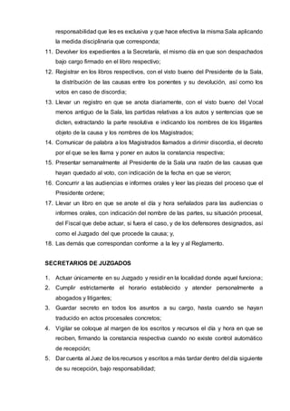 responsabilidad que les es exclusiva y que hace efectiva la misma Sala aplicando
la medida disciplinaria que corresponda;
11. Devolver los expedientes a la Secretaría, el mismo día en que son despachados
bajo cargo firmado en el libro respectivo;
12. Registrar en los libros respectivos, con el visto bueno del Presidente de la Sala,
la distribución de las causas entre los ponentes y su devolución, así como los
votos en caso de discordia;
13. Llevar un registro en que se anota diariamente, con el visto bueno del Vocal
menos antiguo de la Sala, las partidas relativas a los autos y sentencias que se
dicten, extractando la parte resolutiva e indicando los nombres de los litigantes
objeto de la causa y los nombres de los Magistrados;
14. Comunicar de palabra a los Magistrados llamados a dirimir discordia, el decreto
por el que se les llama y poner en autos la constancia respectiva;
15. Presentar semanalmente al Presidente de la Sala una razón de las causas que
hayan quedado al voto, con indicación de la fecha en que se vieron;
16. Concurrir a las audiencias e informes orales y leer las piezas del proceso que el
Presidente ordene;
17. Llevar un libro en que se anote el día y hora señalados para las audiencias o
informes orales, con indicación del nombre de las partes, su situación procesal,
del Fiscal que debe actuar, si fuera el caso, y de los defensores designados, así
como el Juzgado del que procede la causa; y,
18. Las demás que correspondan conforme a la ley y al Reglamento.
SECRETARIOS DE JUZGADOS
1. Actuar únicamente en su Juzgado y residir en la localidad donde aquel funciona;
2. Cumplir estrictamente el horario establecido y atender personalmente a
abogados y litigantes;
3. Guardar secreto en todos los asuntos a su cargo, hasta cuando se hayan
traducido en actos procesales concretos;
4. Vigilar se coloque al margen de los escritos y recursos el día y hora en que se
reciben, firmando la constancia respectiva cuando no existe control automático
de recepción;
5. Dar cuenta al Juez de los recursos y escritos a más tardar dentro del día siguiente
de su recepción, bajo responsabilidad;
 