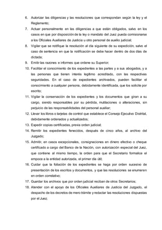 6. Autorizar las diligencias y las resoluciones que correspondan según la ley y el
Reglamento;
7. Actuar personalmente en las diligencias a que están obligados, salvo en los
casos en que por disposición de la ley o mandato del Juez pueda comisionarse
a los Oficiales Auxiliares de Justicia u otro personal de auxilio judicial;
8. Vigilar que se notifique la resolución al día siguiente de su expedición, salvo el
caso de sentencia en que la notificación se debe hacer dentro de dos días de
dictada;
9. Emitir las razones e informes que ordene su Superior;
10. Facilitar el conocimiento de los expedientes a las partes y a sus abogados, y a
las personas que tienen interés legítimo acreditado, con las respectivas
seguridades. En el caso de expedientes archivados, pueden facilitar el
conocimiento a cualquier persona, debidamente identificada, que los solicite por
escrito;
11. Vigilar la conservación de los expedientes y los documentos que giran a su
cargo, siendo responsables por su pérdida, mutilaciones o alteraciones, sin
perjuicio de las responsabilidades del personal auxiliar;
12. Llevar los libros o tarjetas de control que establece el Consejo Ejecutivo Distrital,
debidamente ordenados y actualizados;
13. Expedir copias certificadas, previa orden judicial;
14. Remitir los expedientes fenecidos, después de cinco años, al archivo del
Juzgado;
15. Admitir, en casos excepcionales, consignaciones en dinero efectivo o cheque
certificado a cargo del Banco de la Nación, con autorización especial del Juez,
que contiene al mismo tiempo, la orden para que el Secretario formalice el
empoce a la entidad autorizada, el primer día útil;
16. Cuidar que la foliación de los expedientes se haga por orden sucesivo de
presentación de los escritos y documentos, y que las resoluciones se enumeren
en orden correlativo;
17. Guardar los archivos que por orden judicial reciban de otros Secretarios;
18. Atender con el apoyo de los Oficiales Auxiliares de Justicia del Juzgado, el
despacho de los decretos de mero trámite y redactar las resoluciones dispuestas
por el Juez;
 