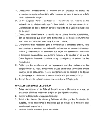 19. Confeccionar trimestralmente la relación de los procesos en estado de
pronunciar sentencia, colocando la tabla de causas cerca de la puerta de la Sala
de actuaciones del Juzgado;
20. En los Juzgados Penales, confeccionar semanalmente una relación de las
instrucciones en trámite, con indicación de su estado y si hay o no reo en cárcel.
Dicha relación se coloca también cerca de la puerta de la Sala de actuaciones
del Juzgado;
21. Confeccionar trimestralmente la relación de las causas falladas y pendientes,
con las referencias que sirven para distinguirlas, a fin de que oportunamente
sean elevadas por el Juez al Consejo Ejecutivo Distrital;
22. Compilar los datos necesarios para la formación de la estadística judicial, en lo
que respecta al Juzgado, con indicación del número de causas ingresadas,
falladas y pendientes; de las sentencias que hayan sido confirmadas, revocadas
o declaradas insubsistentes por la Corte Superior y de aquellas en las que la
Corte Suprema interviene conforme a ley, consignando el sentido de las
resoluciones;
23. Cuidar que los subalternos de su dependencia cumplan puntualmente las
obligaciones de su cargo, dando cuenta al Juez de las faltas u omisiones en que
incurran en las actuaciones, y de su comportamiento en general, a fin de que
aquél imponga, en cada caso, la medida disciplinaria que corresponda; y
24. Cumplir las demás obligaciones que impone la Ley y el Reglamento.
OFICIALES AUXILIARES DE JUSTICIA
1. Actuar únicamente en la Sala, el Juzgado o en la Secretaría a la que se
encuentran adscritos y residir en el lugar en que aquellos funcionan;
2. Cumplir estrictamente el horario establecido;
3. Asistir a los Jueces, Secretarios y Relatores de Sala y a los Secretarios de
Juzgado, en las actuaciones o diligencias que se realizan en o fuera del local
jurisdiccional respectivo; y
4. Emitir las razones e informes que se les soliciten.
 