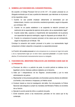2. NOMBRA LAS FUNCIONES DEL CURADOR PROCESAL.
De acuerdo al Código Procesal Civil en el Art. 61°.- El curador procesal es un
Abogado nombrado por el Juez a pedido de interesado, que interviene en el proceso
en los siguientes casos:
1. Cuando no sea posible emplazar válidamente al demandado por ser
indeterminado, incierto o con domicilioo residencia ignorados, según lo dispuesto
por el Artículo 435
2. Cuando no se pueda establecer o se suspenda la relación procesal por
restricción de la capacidad de ejercicio de la parte o de su representante legal;"
3. Cuando exista falta, ausencia o impedimento del representante de la persona
con capacidad de ejercicio restringida, según lo dispuesto por el artículo 66; o"
4. Cuando no comparece el sucesor procesal, en los casos que así corresponda,
según lo dispuesto por el Artículo 108.
Concluye la actuación del curador procesal si la parte o su representante legal
comparecen al haber adquirido o recuperado su capacidad procesal.
La Función del curador procesal es la de comparecer en un proceso en lugar de la parte
o de su representante legal por no tener éstos capacidad procesal o no poder hacerla
efectiva. El nombramiento necesariamente recae en un abogado.
3. FUNCIONES DEL MINISTERIO PÚBLICO EN LOS DIVERSOS CASOS QUE SE
LE PRESENTA.
a. Promover de oficio o a petición de parte, la acción judicial en defensa de la
legalidad y de los intereses públicos tutelados por el derecho.
b. Velar por l independencia de los Órganos Jurisdiccionales y por la recta
administración de justicia
c. Representar en los procesos judiciales a la Sociedad, para los efectos de defender
a la familia, a los menores e incapaces y el interés social.
d. Conducir desde su inicio la investigación del delito. Con tal propósito, la Policía
Nacional está obligada a cumplir los mandatos del Ministerio Público en el ámbito
de su función.
e. Ejecutar la acción penal de oficio o a petición de parte.
f. Emitir dictamen previo a las resoluciones judiciales en los casos que la ley
contempla.
 