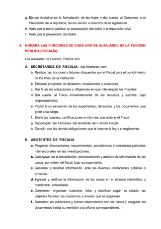 g. Ejercer iniciativa en la formulación de las leyes y dar cuenta al Congreso, o al
Presidente de la república, de los vacíos o defectos de la legislación.
h. Valar por la moral pública; la persecución del delito y la reparación civil.
i. Velar por la prevención del delito.
4. NOMBRA LAS FUNCIONES DE CADA UNO DE AUXILIARES DE LA FUNCIÓN
PÚBLICA (FISCALÍA).
Los auxiliares de Función Pública son:
A. SECRETARIOS DE FISCALIA.- sus funciones son:
a. Realizar las acciones y labores dispuestas por el Fiscal para el cumplimiento
de los fines de la institución
b. Elaborar proyectos de dictamen, resoluciones y citaciones
c. Dar fe de las actuaciones y diligencias en que intervengan los Fiscales
d. Dar cuenta al Fiscal inmediatamente de los recursos y escritos, bajo
responsabilidad.
e. Vigilar la conservación de los expedientes, denuncias y los documentos que
giran a su cargo.
f. Emitir las razones, certificaciones e informes que ordene el Fiscal
g. Supervigilar las funciones del Asistente de Función Fiscal.
h. Cumplir con las demás obligaciones que le impone la ley y el reglamento.
B. ASISTENTES DE FISCALIA
a. Proyectar disposiciones, requerimientos, providencias y asistencias judiciales
internacionales en las investigaciones.
b. Coadyuvar en la recopilación, procesamiento y análisis de información de los
casos, por orden del fiscal, bajo su supervisión.
c. Gestionar y recabar información, ante las diversas instituciones públicas o
privadas.
d. Ingresar y verificar la información de los casos en el sistema informático y
mantenerlo actualizado.
e. Conformar, organizar, custodiar, foliar y clasificar según su estado, las
carpetas fiscales, los cuadernos y anexos que se requieran
f. Custodiar las evidencias y bienes relacionados con los casos y asegurar los
documentos hasta su remisión a la oficina correspondiente.
 