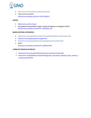 http://www.bvl.com.pe/acercalaempresa.html
Video institucional BVL:
http://www.youtube.com/v/0I1-LAXcYfo&rel=1
CAVALI:
http://www.cavali.com.pe/
6to Expobolsa: Vanessa Barton Vergani - Gerente de Negocios e Investigacion CAVALI:
http://www.youtube.com/watch?v=7MXNjvpI_Qw
BANCO CENTRAL DE RESERVA:
http://www.bcrp.gob.pe/docs/sobre-el-bcrp/folleto/folleto-institucional-1.pdf
http://www.bcrp.gob.pe/marco-legal.html
http://www.bcrp.gob.pe/sobre-el-bcrp/preguntas-frecuentes.html
BCRP:
http://www.youtube.com/watch?v=e3SBRLjvXO8
¿CÓMO SE FINANCIA EN BOLSA?
•
•

http://www.bvl.com.pe/infobolsa/charlas/conociendo-la-bolsa.pdf
http://www.ruedadebolsa.com/portal/preguntas_frecuentes_bolsa/pf_bolsa_valores_f
uncionamiento/PERU

 