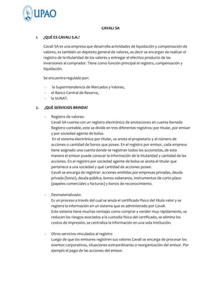 CAVALI SA
1.

¿QUÉ ES CAVALI S.A.?
Cavali SA es una empresa que desarrolla actividades de liquidación y compensación de
valores, es también un depósito general de valores, es decir se encargan de realizar el
registro de la titularidad de los valores y entregar el efectivo producto de las
inversiones al comprador. Tiene como función principal el registro, compensación y
liquidación.
Se encuentra regulado por:
-

2.

la Superintendencia de Mercados y Valores,
el Banco Central de Reserva,
la SUNAT.

¿QUÉ SERVICIOS BRINDA?
-

Registro de valores:
Cavali SA cuenta con un registro electrónico de anotaciones en cuenta llamado
Registro contable, este se divide en tres diferentes registros: por titular, por emisor
y por sociedad agente de bolsa.
En el sistema electrónico por titular, se anota el propietario y el número de
acciones o cantidad de bonos que posee. En el registro por emisor, cada empresa
tiene asignado una cuenta donde se registran todos los accionistas, de esta
manera el emisor puede conocer la información de la titularidad y cantidad de las
acciones. En el registro por sociedad agente de bolsa se anota el titular que
pertenece a una sociedad y qué cantidad de acciones posee.
Cavali se encarga de registrar: acciones emitidas por empresas privadas, deuda
privada (bono), deuda pública, bonos soberanos, instrumentos de corto plazo
(papeles comerciales y facturas) y bonos de reconocimiento.

-

Desmaterializado:
Es un proceso a través del cual se anula el certificado físico del título valor y se
registra la información en un sistema que es administrado por Cavali.
Este sistema tiene muchas ventajas como comprar y vender muy rápidamente, se
reducen los riesgos asociados a la custodia física del certificado, se elimina los
costos de impresión, se centraliza la información en una sola institución.

-

Otros servicios vinculados al registro
Luego de que los emisores registren sus valores Cavali se encarga de procesar los
eventos corporativos, situaciones extraordinarias o reorganización del emisor. Por
ejemplo el pago de las acciones del emisor.

 