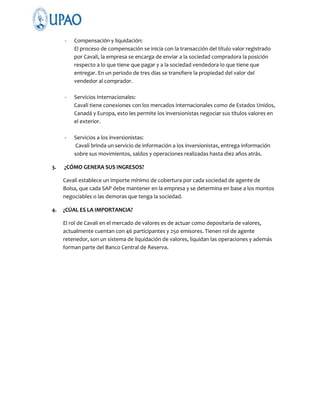 -

-

Servicios Internacionales:
Cavali tiene conexiones con los mercados internacionales como de Estados Unidos,
Canadá y Europa, esto les permite los inversionistas negociar sus títulos valores en
el exterior.

-

3.

Compensación y liquidación:
El proceso de compensación se inicia con la transacción del título valor registrado
por Cavali, la empresa se encarga de enviar a la sociedad compradora la posición
respecto a lo que tiene que pagar y a la sociedad vendedora lo que tiene que
entregar. En un periodo de tres días se transfiere la propiedad del valor del
vendedor al comprador.

Servicios a los inversionistas:
Cavali brinda un servicio de información a los inversionistas, entrega información
sobre sus movimientos, saldos y operaciones realizadas hasta diez años atrás.

¿CÓMO GENERA SUS INGRESOS?
Cavali establece un importe mínimo de cobertura por cada sociedad de agente de
Bolsa, que cada SAP debe mantener en la empresa y se determina en base a los montos
negociables o las demoras que tenga la sociedad.

4.

¿CÚAL ES LA IMPORTANCIA?
El rol de Cavali en el mercado de valores es de actuar como depositaria de valores,
actualmente cuentan con 46 participantes y 250 emisores. Tienen rol de agente
retenedor, son un sistema de liquidación de valores, liquidan las operaciones y además
forman parte del Banco Central de Reserva.

 