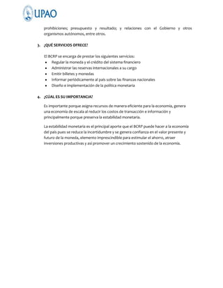 prohibiciones; presupuesto y resultado; y relaciones con el Gobierno y otros
organismos autónomos, entre otros.
3. ¿QUÉ SERVICIOS OFRECE?
El BCRP se encarga de prestar los siguientes servicios:
Regular la moneda y el crédito del sistema financiero
Administrar las reservas internacionales a su cargo
Emitir billetes y monedas
Informar periódicamente al país sobre las finanzas nacionales
Diseño e implementación de la política monetaria
4. ¿CÚAL ES SU IMPORTANCIA?
Es importante porque asigna recursos de manera eficiente para la economía, genera
una economía de escala al reducir los costos de transacción e información y
principalmente porque preserva la estabilidad monetaria.
La estabilidad monetaria es el principal aporte que el BCRP puede hacer a la economía
del país pues se reduce la incertidumbre y se genera confianza en el valor presente y
futuro de la moneda, elemento imprescindible para estimular el ahorro, atraer
inversiones productivas y así promover un crecimiento sostenido de la economía.

 