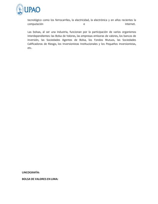 tecnológico como los ferrocarriles, la electricidad, la electrónica y en años recientes la
computación
e
internet.
Las bolsas, al ser una industria, funcionan por la participación de varios organismos
interdependientes: las Bolsa de Valores, las empresas emisoras de valores, los bancos de
inversión, las Sociedades Agentes de Bolsa, los Fondos Mutuos, las Sociedades
Calificadoras de Riesgo, los Inversionistas Institucionales y los Pequeños Inversionistas,
etc.

LINCOGRAFÍA:
BOLSA DE VALORES EN LIMA:

 