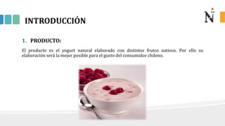 INTRODUCCIÓN
1. PRODUCTO:
El producto es el yogurt natural elaborado con distintos frutos nativos. Por ello su
elaboración será la mejor posible para el gusto del consumidor chileno.
 