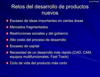 Lionel PinedaEscasez de ideas importantes en ciertas áreasMercados fragmentadosRestricciones sociales y del gobiernoAlto costo del proceso de desarrolloEscasez de capitalNecesidad de un desarrollo más rápido (CAD, CAM, equipos multifuncionales, Fast Track)Ciclo de vida del producto más cortoRetos del desarrollo de productos nuevos