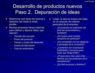 Lionel PinedaDesarrollo de productos nuevosPaso 2.  Depuración de ideasDeterminar qué ideas son buenas y desechar las malas lo antes posible. Muchas empresas tienen sistemas para calificar y depurar ideas, que estiman: Tamaño del mercado Precio del producto Tiempo y costos del desarrollo Costos de fabricación Tasa de rendimientoLuego, la idea se evalúa con base en un conjunto de criterios generales de la empresa.¿El producto es realmente útil para los consumidores y sociedad?¿Es bueno para nuestra compañía en particular?¿Es compatible con los objetivos y estrategia de la compañía?¿Contamos con el personal, habilidades y recursos para hacer que tenga éxito?¿Proporciona más valor a los clientes que los productos de la competencia?¿Es fácil anunciar y distribuir?