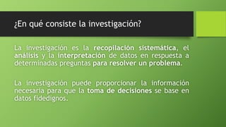 ¿En qué consiste la investigación?
La investigación es la recopilación sistemática, el
análisis y la interpretación de datos en respuesta a
determinadas preguntas para resolver un problema.
La investigación puede proporcionar la información
necesaria para que la toma de decisiones se base en
datos fidedignos.
 