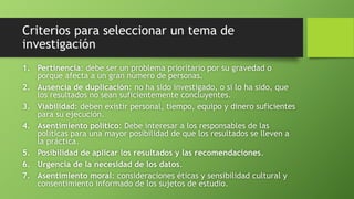 Criterios para seleccionar un tema de
investigación
1. Pertinencia: debe ser un problema prioritario por su gravedad o
porque afecta a un gran número de personas.
2. Ausencia de duplicación: no ha sido investigado, o si lo ha sido, que
los resultados no sean suficientemente concluyentes.
3. Viabilidad: deben existir personal, tiempo, equipo y dinero suficientes
para su ejecución.
4. Asentimiento político: Debe interesar a los responsables de las
políticas para una mayor posibilidad de que los resultados se lleven a
la práctica.
5. Posibilidad de aplicar los resultados y las recomendaciones.
6. Urgencia de la necesidad de los datos.
7. Asentimiento moral: consideraciones éticas y sensibilidad cultural y
consentimiento informado de los sujetos de estudio.
 