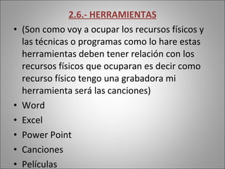 2.6.- HERRAMIENTAS (Son como voy a ocupar los recursos físicos y las técnicas o programas como lo hare estas herramientas deben tener relación con los recursos físicos que ocuparan es decir como recurso físico tengo una grabadora mi herramienta será las canciones) Word Excel Power Point  Canciones Películas  