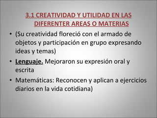 3.1 CREATIVIDAD Y UTILIDAD EN LAS DIFERENTER AREAS O MATERIAS (Su creatividad floreció con el armado de objetos y participación en grupo expresando ideas y temas) Lenguaje.  Mejoraron su expresión oral y escrita Matemáticas: Reconocen y aplican a ejercicios diarios en la vida cotidiana) 