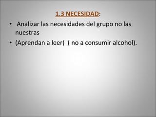 1.3 NECESIDAD : Analizar las necesidades del grupo no las nuestras (Aprendan a leer)  ( no a consumir alcohol). 