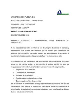 UNIVERSIDAD DE PUEBLA, S.C.

MAESTRIA EN DESARROLLO EDUCATIVO

DESARROLLO DE PROYECTOS

REPORTE DE LECTURA

PROFR. JAVIER ROSALES GÓMEZ

8 DE OCTUBRE DE 2012


REPORTE: CAPITULO             I:   HERRAMIENTAS          PARA      ELABORAR    EL
DIAGNOSTICO


1.- La recolección de datos se refiere al uso de una gran diversidad de técnicas y
herramientas que pueden ser utilizadas por el analista para desarrollar los
sistemas de información, los cuales pueden ser las entrevistas, la encuesta, el
cuestionario, la observación, el diagrama de flujo y el diccionario de dato.


2.- Entrevista: es una herramienta que en ocasiones resulta necesaria, ya que su
actuar es de manera verbal, lo que permite al analista percibir no solo las
respuestas del entrevistado, sino también sus reacciones ante las preguntas.
       Preparación de la entrevista
       Conducción de la entrevista
       Secuelas de la entrevista
       Recabar datos mediante la entrevista
       Determinación del tipo de entrevista
En la selección de entrevistados estos pueden también responder a otro tipo de
herramientas para verificar la información, pero es de suma importancia que el
entrevistador tenga tacto al momento de entrevistar, pues esto llevaría a obtener
buenos resultados de la misma.
 