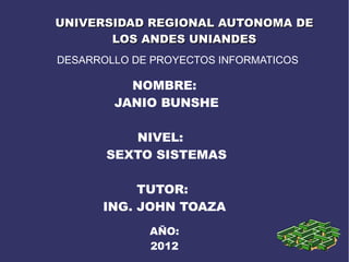 UNIVERSIDAD REGIONAL AUTONOMA DE
       LOS ANDES UNIANDES
DESARROLLO DE PROYECTOS INFORMATICOS

          NOMBRE:
        JANIO BUNSHE

          NIVEL:
       SEXTO SISTEMAS

           TUTOR:
      ING. JOHN TOAZA
             AÑO:
             2012
 