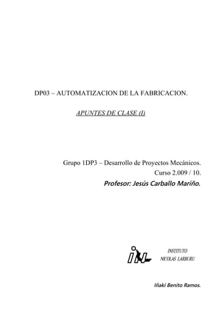 DP03 – AUTOMATIZACION DE LA FABRICACION.
APUNTES DE CLASE (I)
Grupo 1DP3 – Desarrollo de Proyectos Mecánicos.
Curso 2.009 / 10.
Profesor: Jesús Carballo Mariño.
Iñaki Benito Ramos.
 