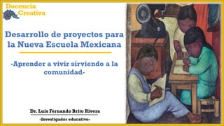 Desarrollo de proyectos para
la Nueva Escuela Mexicana
-Aprender a vivir sirviendo a la
comunidad-
Dr. Luis Fernando Brito Rivera
-Investigador educativo-
Docencia
Creativa
 