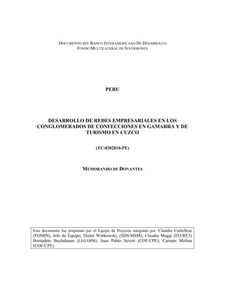 DOCUMENTO DEL BANCO INTERAMERICANO DE DESARROLLO
FONDO MULTILATERAL DE INVERSIONES
PERU
DESARROLLO DE REDES EMPRESARIALES EN LOS
CONGLOMERADOS DE CONFECCIONES EN GAMARRA Y DE
TURISMO EN CUZCO
(TC-0302010-PE)
MEMORANDO DE DONANTES
Este documento fue preparado por el Equipo de Proyecto integrado por: Claudio Cortellese
(FOMIN), Jefe de Equipo; Dieter Wittkowski, (SDS/MSM); Claudio Maggi (FI3/RE3)
Bernadete Buchsbaum (LEG/OPR); Juan Pablo Severi (COF/CPE); Carmen Molina
(COF/CPE).
 