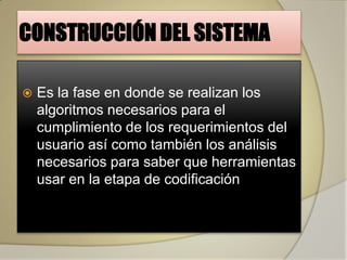 CONSTRUCCIÓN DEL SISTEMA

   Es la fase en donde se realizan los
    algoritmos necesarios para el
    cumplimiento de los requerimientos del
    usuario así como también los análisis
    necesarios para saber que herramientas
    usar en la etapa de codificación
 