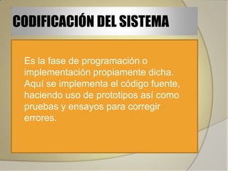 CODIFICACIÓN DEL SISTEMA

   Es la fase de programación o
    implementación propiamente dicha.
    Aquí se implementa el código fuente,
    haciendo uso de prototipos así como
    pruebas y ensayos para corregir
    errores.
 