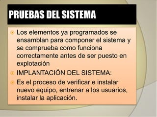 PRUEBAS DEL SISTEMA
 Los elementos ya programados se
  ensamblan para componer el sistema y
  se comprueba como funciona
  correctamente antes de ser puesto en
  explotación
 IMPLANTACIÓN DEL SISTEMA:
 Es el proceso de verificar e instalar
  nuevo equipo, entrenar a los usuarios,
  instalar la aplicación.
 