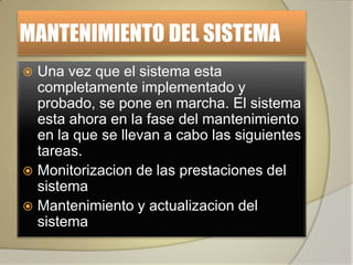 MANTENIMIENTO DEL SISTEMA
 Una vez que el sistema esta
  completamente implementado y
  probado, se pone en marcha. El sistema
  esta ahora en la fase del mantenimiento
  en la que se llevan a cabo las siguientes
  tareas.
 Monitorizacion de las prestaciones del
  sistema
 Mantenimiento y actualizacion del
  sistema
 