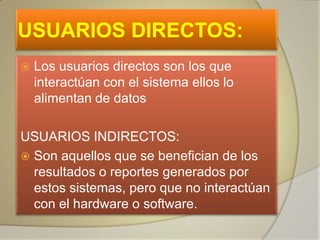 USUARIOS DIRECTOS:
   Los usuarios directos son los que
    interactúan con el sistema ellos lo
    alimentan de datos

USUARIOS INDIRECTOS:
 Son aquellos que se benefician de los
  resultados o reportes generados por
  estos sistemas, pero que no interactúan
  con el hardware o software.
 