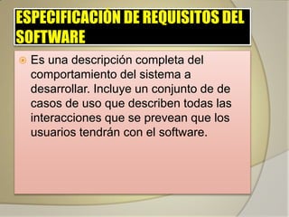 ESPECIFICACIÓN DE REQUISITOS DEL
SOFTWARE
   Es una descripción completa del
    comportamiento del sistema a
    desarrollar. Incluye un conjunto de de
    casos de uso que describen todas las
    interacciones que se prevean que los
    usuarios tendrán con el software.
 