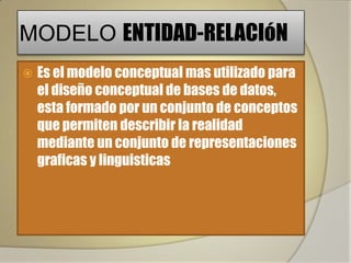 MODELO ENTIDAD-RELACIóN
   Es el modelo conceptual mas utilizado para
    el diseño conceptual de bases de datos,
    esta formado por un conjunto de conceptos
    que permiten describir la realidad
    mediante un conjunto de representaciones
    graficas y linguisticas
 