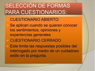SELECCIÓN DE FORMAS
PARA CUESTIONARIOS:
 CUESTIONARIO ABIERTO:
 Se aplican cuando se quieren conocer
  los sentimientos, opiniones y
  experiencias generales
 CUESTIONARIO CERRADO
 Este limita las respuestas posibles del
  interrogado por medio de un cuidadoso
  estilo en la pregunta.
 