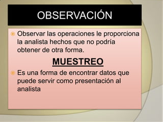 OBSERVACIÓN
   Observar las operaciones le proporciona
    la analista hechos que no podría
    obtener de otra forma.
               MUESTREO
   Es una forma de encontrar datos que
    puede servir como presentación al
    analista
 