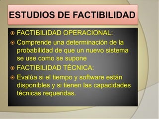 ESTUDIOS DE FACTIBILIDAD
 FACTIBILIDAD OPERACIONAL:
 Comprende una determinación de la
  probabilidad de que un nuevo sistema
  se use como se supone
 FACTIBILIDAD TÉCNICA:
 Evalúa si el tiempo y software están
  disponibles y si tienen las capacidades
  técnicas requeridas.
 
