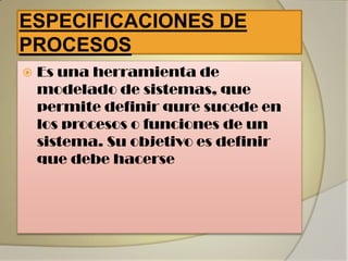 ESPECIFICACIONES DE
PROCESOS
   Es una herramienta de
    modelado de sistemas, que
    permite definir qure sucede en
    los procesos o funciones de un
    sistema. Su objetivo es definir
    que debe hacerse
 