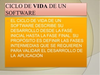 CICLO DE VIDA DE UN
SOFTWARE
   EL CICLO DE VIDA DE UN
    SOFTWARE DESCRIBE SU
    DESARROLLO DESDE LA FASE
    INICIAL HASTA LA FASE FINAL. SU
    PROPÓSITO ES DEFINIR LAS FASES
    INTERMEDIAS QUE SE REQUIEREN
    PARA VALIDAR EL DESARROLLO DE
    LA APLICACIÓN
 