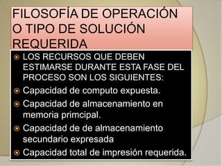 FILOSOFÍA DE OPERACIÓN
O TIPO DE SOLUCIÓN
REQUERIDA
   LOS RECURSOS QUE DEBEN
    ESTIMARSE DURANTE ESTA FASE DEL
    PROCESO SON LOS SIGUIENTES:
 Capacidad de computo expuesta.
 Capacidad de almacenamiento en
  memoria primcipal.
 Capacidad de de almacenamiento
  secundario expresada
 Capacidad total de impresión requerida.
 