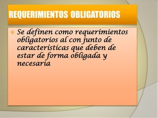 REQUERIMIENTOS OBLIGATORIOS
   Se definen como requerimientos
    obligatorios al con junto de
    características que deben de
    estar de forma obligada y
    necesaria
 